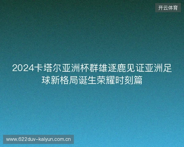 2024卡塔尔亚洲杯群雄逐鹿见证亚洲足球新格局诞生荣耀时刻篇