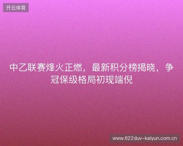 中乙联赛烽火正燃，最新积分榜揭晓，争冠保级格局初现端倪